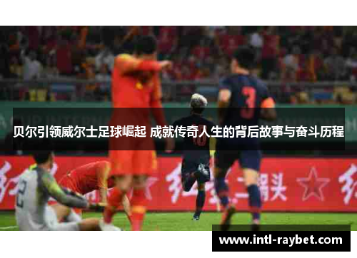 贝尔引领威尔士足球崛起 成就传奇人生的背后故事与奋斗历程