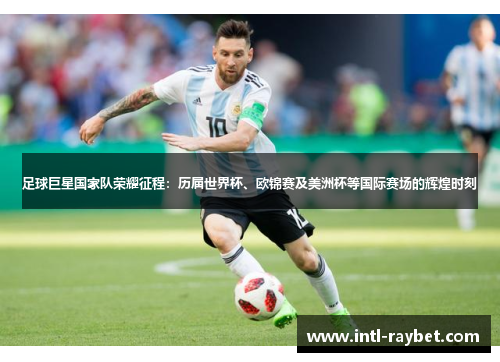 足球巨星国家队荣耀征程：历届世界杯、欧锦赛及美洲杯等国际赛场的辉煌时刻