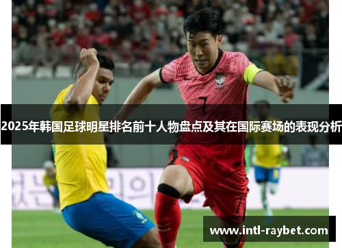 2025年韩国足球明星排名前十人物盘点及其在国际赛场的表现分析