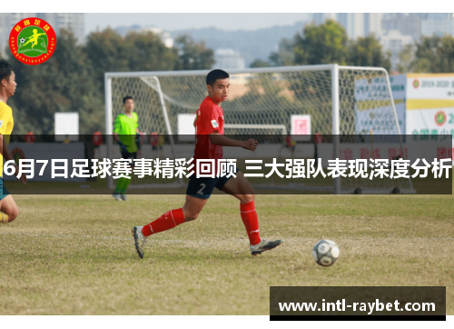 6月7日足球赛事精彩回顾 三大强队表现深度分析