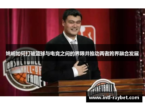 姚明如何打破篮球与电竞之间的界限并推动两者跨界融合发展