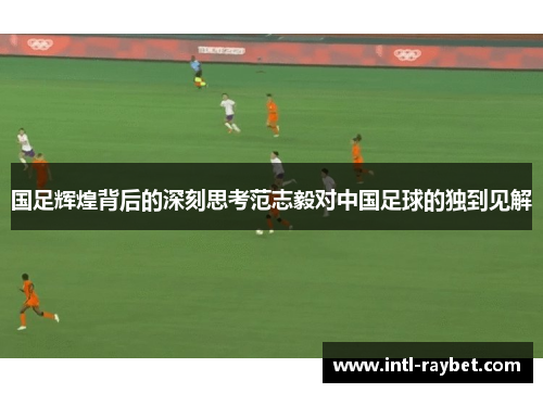 国足辉煌背后的深刻思考范志毅对中国足球的独到见解
