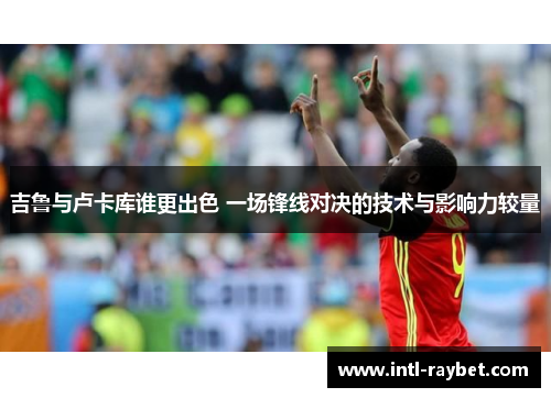 吉鲁与卢卡库谁更出色 一场锋线对决的技术与影响力较量