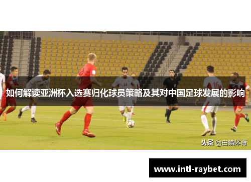 如何解读亚洲杯入选赛归化球员策略及其对中国足球发展的影响