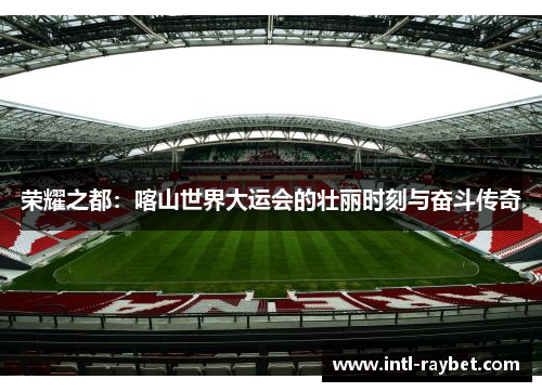 荣耀之都：喀山世界大运会的壮丽时刻与奋斗传奇