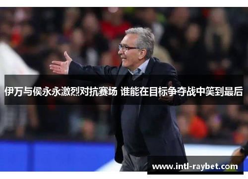 伊万与侯永永激烈对抗赛场 谁能在目标争夺战中笑到最后