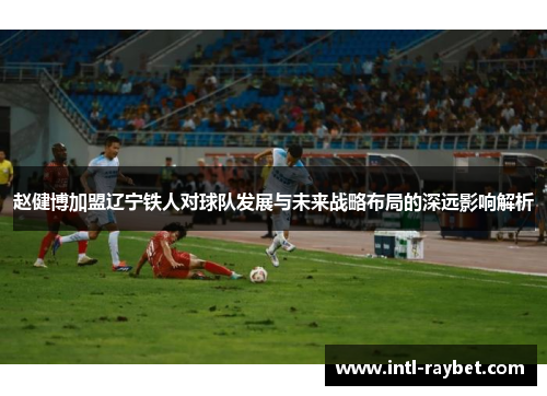 赵健博加盟辽宁铁人对球队发展与未来战略布局的深远影响解析
