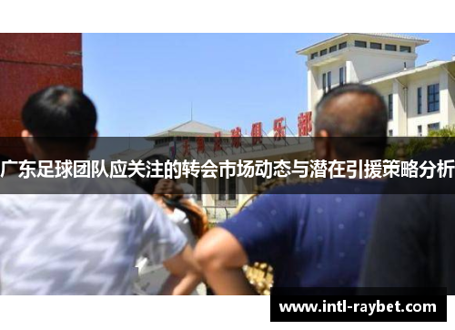 广东足球团队应关注的转会市场动态与潜在引援策略分析