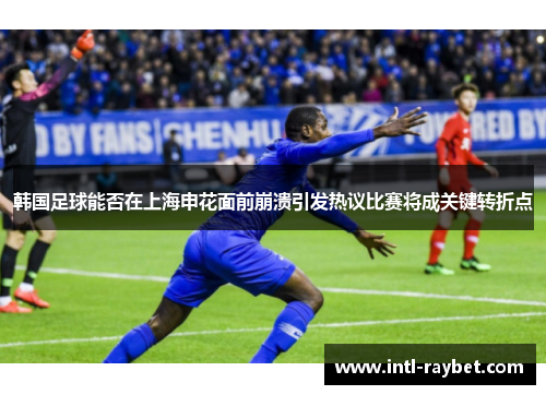 韩国足球能否在上海申花面前崩溃引发热议比赛将成关键转折点