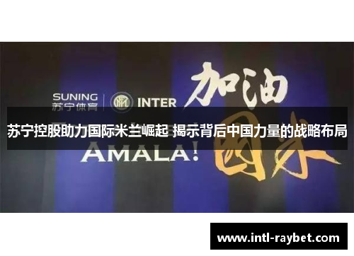 苏宁控股助力国际米兰崛起 揭示背后中国力量的战略布局