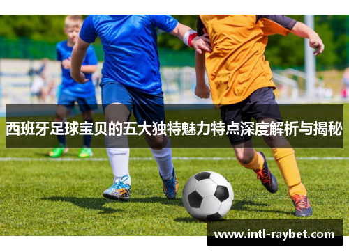 西班牙足球宝贝的五大独特魅力特点深度解析与揭秘