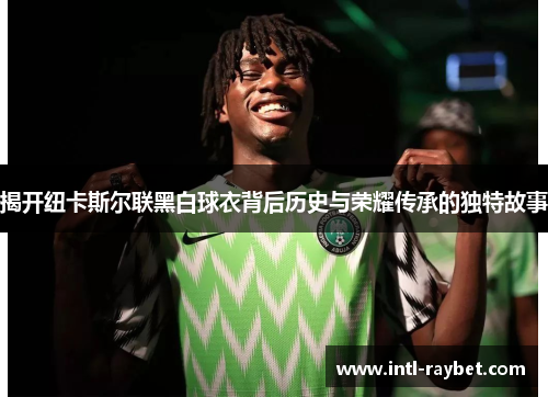 揭开纽卡斯尔联黑白球衣背后历史与荣耀传承的独特故事