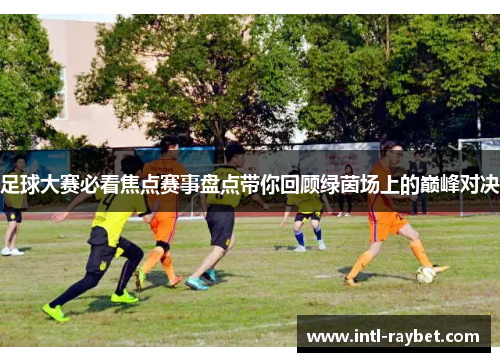 足球大赛必看焦点赛事盘点带你回顾绿茵场上的巅峰对决
