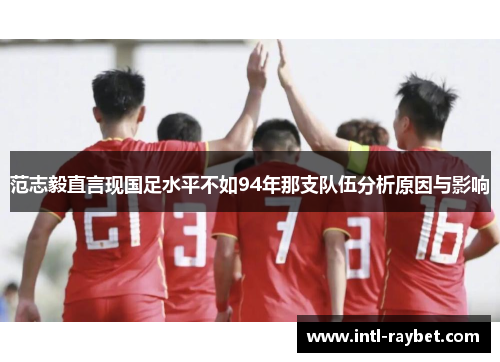 范志毅直言现国足水平不如94年那支队伍分析原因与影响