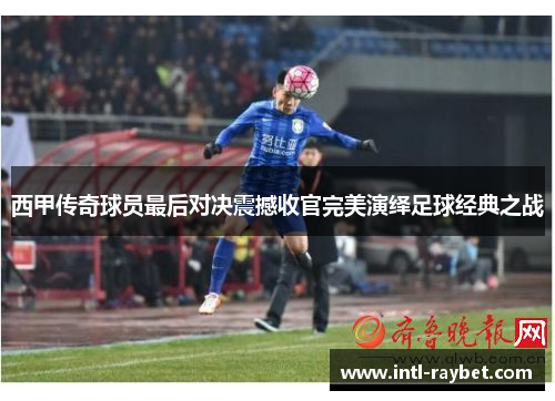 西甲传奇球员最后对决震撼收官完美演绎足球经典之战